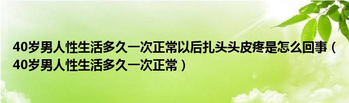 40歲男人性生活多久一次正常以后扎頭頭皮疼是怎么回事（40歲男人性生活多久一次正常）