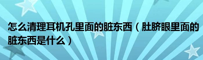 怎么清理耳機(jī)孔里面的臟東西（肚臍眼里面的臟東西是什么）