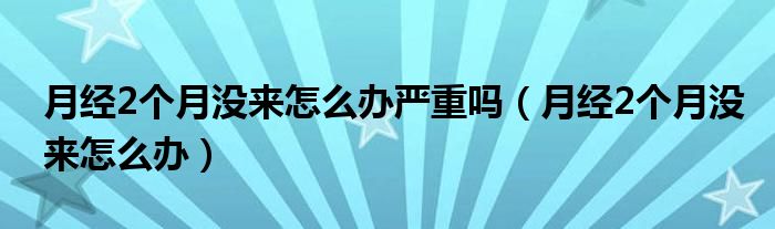 月經(jīng)2個(gè)月沒來怎么辦嚴(yán)重嗎（月經(jīng)2個(gè)月沒來怎么辦）