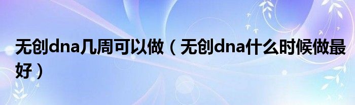 無創(chuàng)dna幾周可以做（無創(chuàng)dna什么時候做最好）