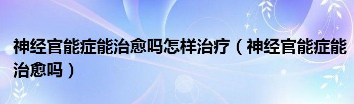 神經(jīng)官能癥能治愈嗎怎樣治療（神經(jīng)官能癥能治愈嗎）