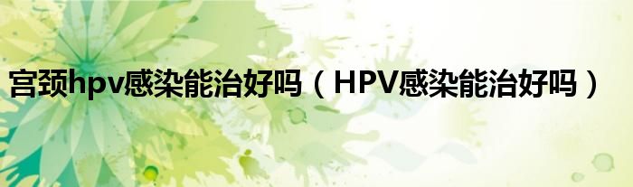 宮頸hpv感染能治好嗎（HPV感染能治好嗎）