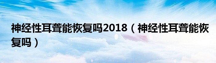 神經(jīng)性耳聾能恢復(fù)嗎2018（神經(jīng)性耳聾能恢復(fù)嗎）