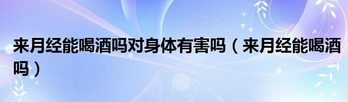 來月經(jīng)能喝酒嗎對身體有害嗎（來月經(jīng)能喝酒嗎）