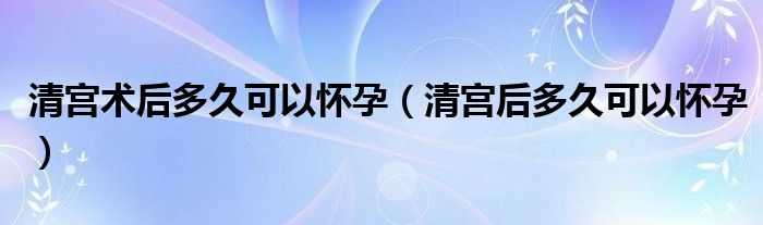 清宮術后多久可以懷孕（清宮后多久可以懷孕）