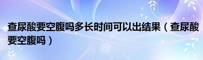 查尿酸要空腹嗎多長時間可以出結果（查尿酸要空腹嗎）