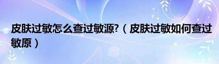 皮膚過敏怎么查過敏源?（皮膚過敏如何查過敏原）