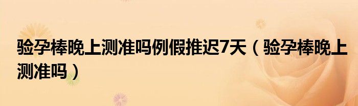 驗(yàn)孕棒晚上測(cè)準(zhǔn)嗎例假推遲7天（驗(yàn)孕棒晚上測(cè)準(zhǔn)嗎）