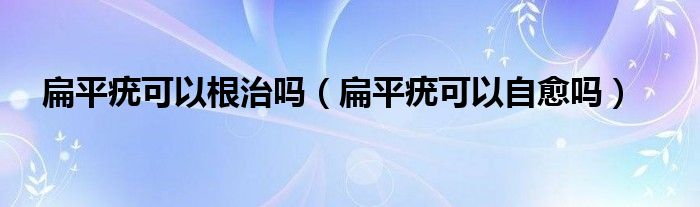 扁平疣可以根治嗎（扁平疣可以自愈嗎）