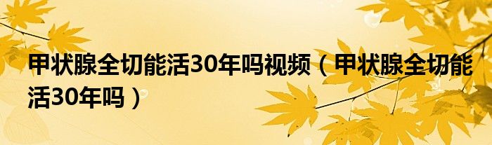 甲狀腺全切能活30年嗎視頻（甲狀腺全切能活30年嗎）