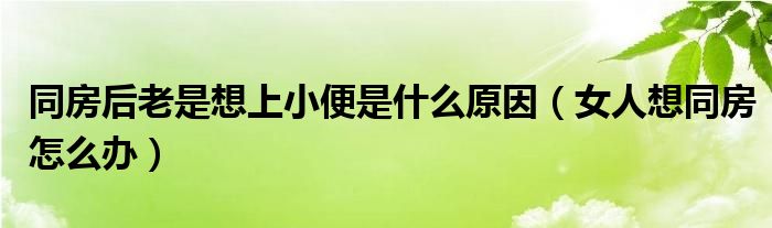 同房后老是想上小便是什么原因（女人想同房怎么辦）