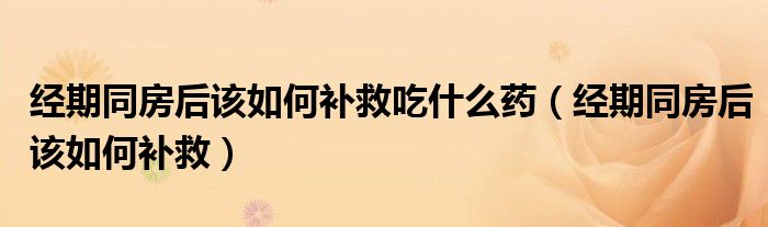 經(jīng)期同房后該如何補(bǔ)救吃什么藥（經(jīng)期同房后該如何補(bǔ)救）