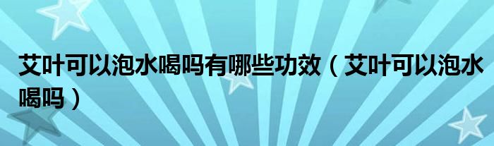 艾葉可以泡水喝嗎有哪些功效（艾葉可以泡水喝嗎）