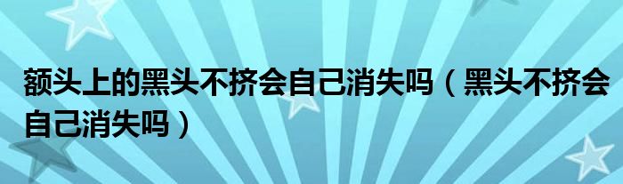 額頭上的黑頭不擠會自己消失嗎（黑頭不擠會自己消失嗎）