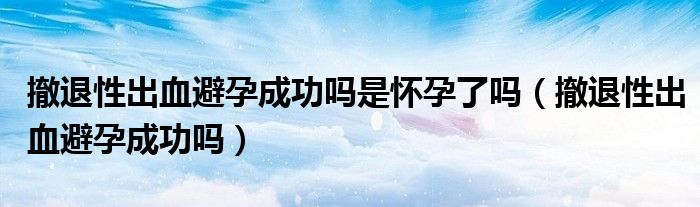 撤退性出血避孕成功嗎是懷孕了嗎（撤退性出血避孕成功嗎）