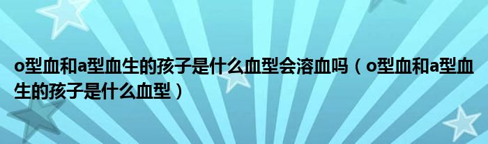 o型血和a型血生的孩子是什么血型會溶血嗎（o型血和a型血生的孩子是什么血型）