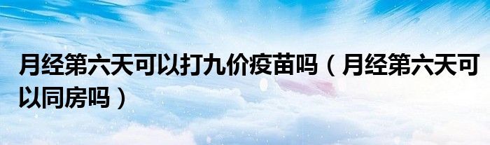 月經(jīng)第六天可以打九價(jià)疫苗嗎（月經(jīng)第六天可以同房嗎）