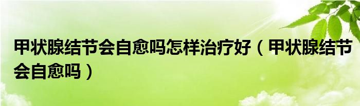 甲狀腺結(jié)節(jié)會自愈嗎怎樣治療好（甲狀腺結(jié)節(jié)會自愈嗎）