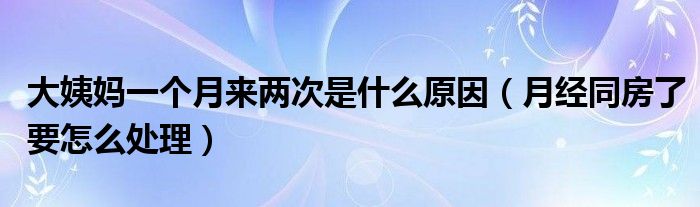 大姨媽一個(gè)月來(lái)兩次是什么原因（月經(jīng)同房了要怎么處理）