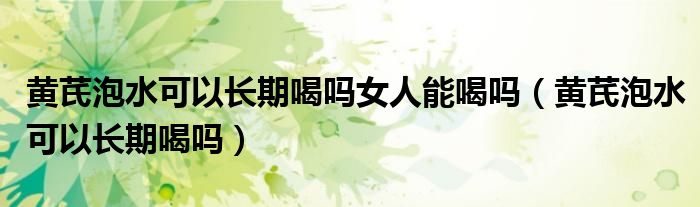 黃芪泡水可以長(zhǎng)期喝嗎女人能喝嗎（黃芪泡水可以長(zhǎng)期喝嗎）