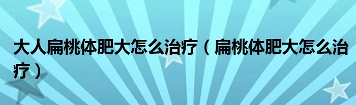 大人扁桃體肥大怎么治療（扁桃體肥大怎么治療）