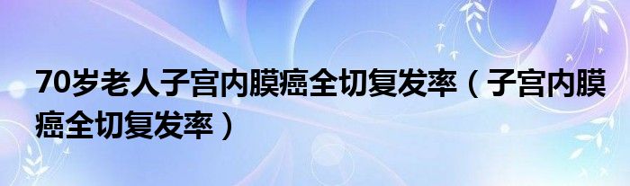 70歲老人子宮內(nèi)膜癌全切復(fù)發(fā)率（子宮內(nèi)膜癌全切復(fù)發(fā)率）