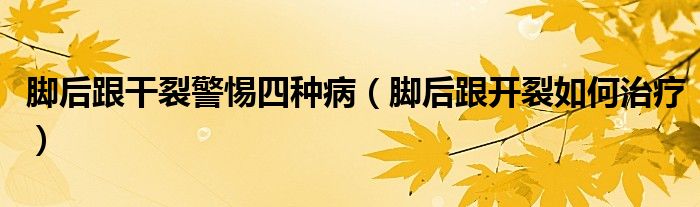 腳后跟干裂警惕四種?。_后跟開裂如何治療）