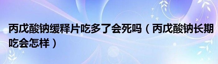 丙戊酸鈉緩釋片吃多了會死嗎（丙戊酸鈉長期吃會怎樣）