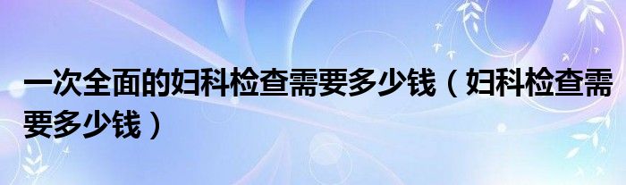 一次全面的婦科檢查需要多少錢（婦科檢查需要多少錢）