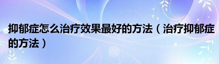 抑郁癥怎么治療效果最好的方法（治療抑郁癥的方法）