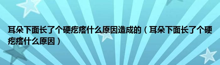 耳朵下面長了個硬疙瘩什么原因造成的（耳朵下面長了個硬疙瘩什么原因）