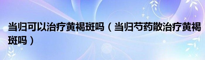 當(dāng)歸可以治療黃褐斑嗎（當(dāng)歸芍藥散治療黃褐斑嗎）