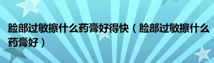 臉部過(guò)敏擦什么藥膏好得快（臉部過(guò)敏擦什么藥膏好）