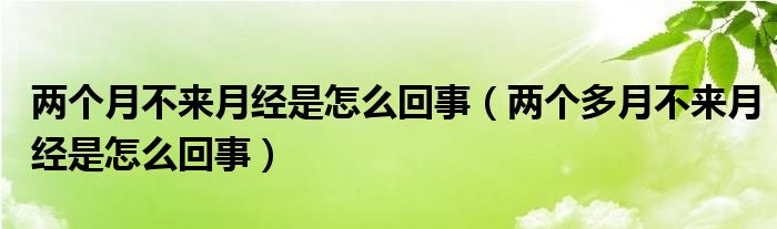 兩個月不來月經(jīng)是怎么回事（兩個多月不來月經(jīng)是怎么回事）