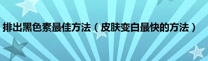 排出黑色素最佳方法（皮膚變白最快的方法）