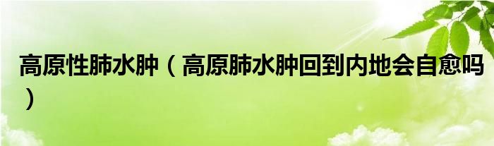 高原性肺水腫（高原肺水腫回到內(nèi)地會自愈嗎）