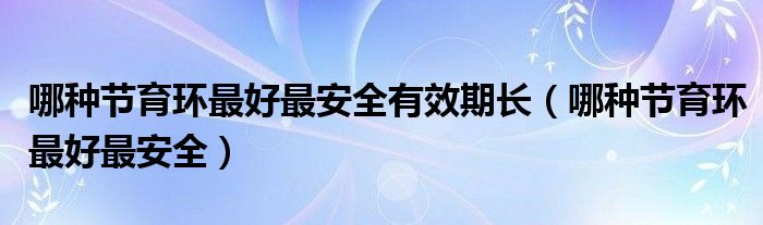 哪種節(jié)育環(huán)最好最安全有效期長（哪種節(jié)育環(huán)最好最安全）