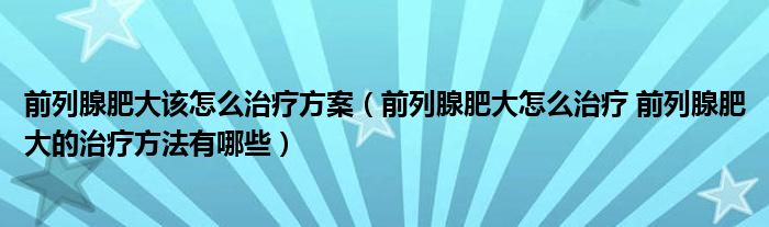 前列腺肥大該怎么治療方案（前列腺肥大怎么治療 前列腺肥大的治療方法有哪些）