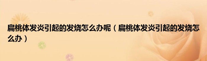 扁桃體發(fā)炎引起的發(fā)燒怎么辦呢（扁桃體發(fā)炎引起的發(fā)燒怎么辦）