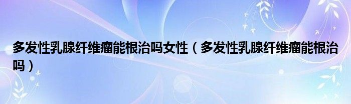 多發(fā)性乳腺纖維瘤能根治嗎女性（多發(fā)性乳腺纖維瘤能根治嗎）