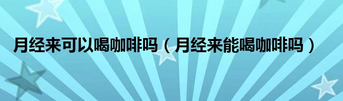 月經(jīng)來可以喝咖啡嗎（月經(jīng)來能喝咖啡嗎）