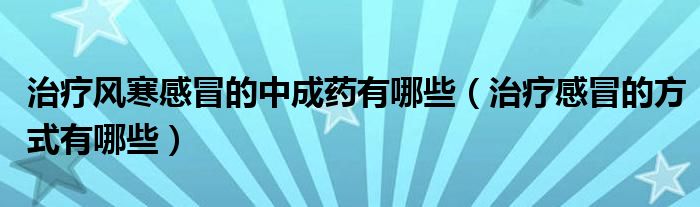 治療風寒感冒的中成藥有哪些（治療感冒的方式有哪些）