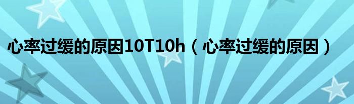 心率過緩的原因10T10h（心率過緩的原因）