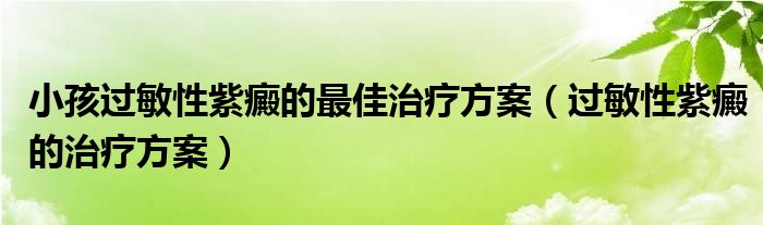 小孩過敏性紫癜的最佳治療方案（過敏性紫癜的治療方案）