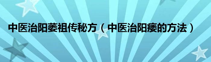 中醫(yī)治陽萎祖?zhèn)髅胤剑ㄖ嗅t(yī)治陽痿的方法）