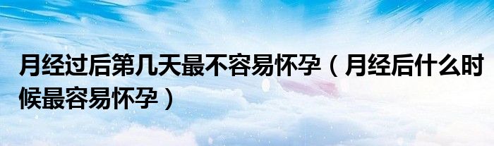 月經(jīng)過(guò)后第幾天最不容易懷孕（月經(jīng)后什么時(shí)候最容易懷孕）