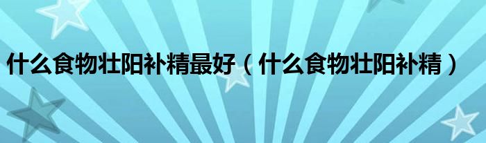 什么食物壯陽(yáng)補(bǔ)精最好（什么食物壯陽(yáng)補(bǔ)精）