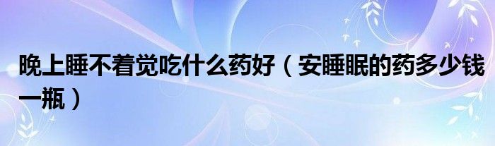 晚上睡不著覺(jué)吃什么藥好（安睡眠的藥多少錢一瓶）