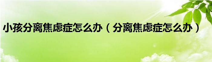 小孩分離焦慮癥怎么辦（分離焦慮癥怎么辦）