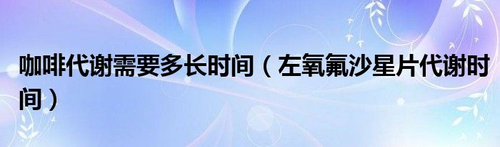 咖啡代謝需要多長(zhǎng)時(shí)間（左氧氟沙星片代謝時(shí)間）